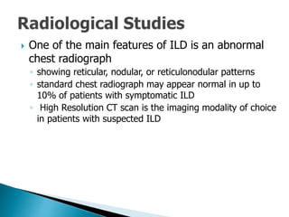 One of the main features of ILD is an abnormal
chest radiograph
◦ showing reticular, nodular, or reticulonodular patterns
◦ standard chest radiograph may appear normal in up to
10% of patients with symptomatic ILD
◦ High Resolution CT scan is the imaging modality of choice
in patients with suspected ILD
 