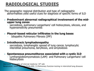 The geographic regional distribution and type of radiographic
abnormalities yield useful clues for diagnosis of specific forms of ILD
 Predominant abnormal radiographical involvement of the mid-
upper lung zones
◦ sarcoidosis, pulmonary Langerhans' cell histiocytosis, silicosis, and
hypersensitivity pneumonitis
 Pleural-based reticular infiltrates in the lung bases
◦ Idiopathic Pulmonary Fibrosis (IPF)
 Intrathoracic lymphadenopathy
◦ sarcoidosis, lymphangitic spread of lung cancer, lymphocytic
interstitial pneumonia, berylliosis, and amyloidosis
 Spontaneous pneumothorax associated with a cystic ILD
◦ Lymhangioleiomyomatosis (LAM) and Pulmonary Langerhans’ cell
histiocytosis
Harrisons principles of internal medicine 19th edn
Respiration. 2004 May-Jun;71(3):209-13.Pulmonary function testing in interstitial lung diseases
 
