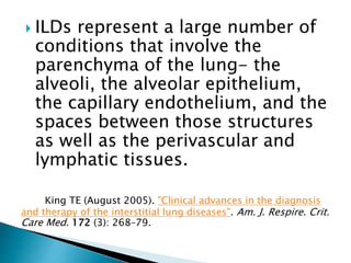  ILDs represent a large number of
conditions that involve the
parenchyma of the lung- the
alveoli, the alveolar epithelium,
the capillary endothelium, and the
spaces between those structures
as well as the perivascular and
lymphatic tissues.
King TE (August 2005). "Clinical advances in the diagnosis
and therapy of the interstitial lung diseases". Am. J. Respire. Crit.
Care Med. 172 (3): 268–79.
 