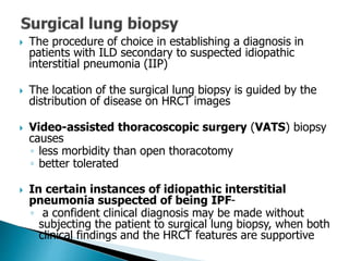  The procedure of choice in establishing a diagnosis in
patients with ILD secondary to suspected idiopathic
interstitial pneumonia (IIP)
 The location of the surgical lung biopsy is guided by the
distribution of disease on HRCT images
 Video-assisted thoracoscopic surgery (VATS) biopsy
causes
◦ less morbidity than open thoracotomy
◦ better tolerated
 In certain instances of idiopathic interstitial
pneumonia suspected of being IPF-
◦ a confident clinical diagnosis may be made without
subjecting the patient to surgical lung biopsy, when both
clinical findings and the HRCT features are supportive
 