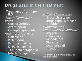 Treatment of primary
ILD
Anti-inflammatory
drugs
 Corticosteroids
 Azathioprine
 Cyclophosphamide
Anti-fibrotic agents
 Colchicine
 Pirfenidone
 Pentoxyphylline
 D-Penicillamine
 TGF-beta antagonist
 Interferon-gamma
Anti-oxidant agents
 N-acetylcysteine
 Nitric oxide synthase
inhibition
Supportive and
symptomatic treatments*
 Oxygen
 Pulmonary
vasodilators
 Diuretics
 Antibiotics (if
infection)
*Fishmans pulmonary diseases
and disorders
 