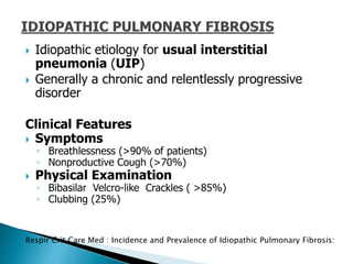  Idiopathic etiology for usual interstitial
pneumonia (UIP)
 Generally a chronic and relentlessly progressive
disorder
Clinical Features
 Symptoms
◦ Breathlessness (>90% of patients)
◦ Nonproductive Cough (>70%)
 Physical Examination
◦ Bibasilar Velcro-like Crackles ( >85%)
◦ Clubbing (25%)
Respir Crit Care Med : Incidence and Prevalence of Idiopathic Pulmonary Fibrosis:
 