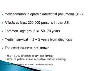  Most common idiopathic interstitial pneumonia (IIP)
 Affects at least 200,000 persons in the U.S.
 Common age group = 50- 70 years
 Median survival = 3 – 5 years from diagnosis
 The exact cause = not known
◦ 0.5 - 3.7% of cases of IPF are familial
◦ 60% of patients have a positive history smoking.
Harrisons principles of internal medicine 19th edn
 
