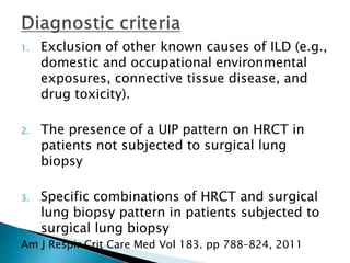 1. Exclusion of other known causes of ILD (e.g.,
domestic and occupational environmental
exposures, connective tissue disease, and
drug toxicity).
2. The presence of a UIP pattern on HRCT in
patients not subjected to surgical lung
biopsy
3. Specific combinations of HRCT and surgical
lung biopsy pattern in patients subjected to
surgical lung biopsy
Am J Respir Crit Care Med Vol 183. pp 788–824, 2011
 