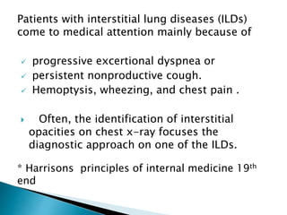 Patients with interstitial lung diseases (ILDs)
come to medical attention mainly because of
 progressive excertional dyspnea or
 persistent nonproductive cough.
 Hemoptysis, wheezing, and chest pain .
 Often, the identification of interstitial
opacities on chest x-ray focuses the
diagnostic approach on one of the ILDs.
* Harrisons principles of internal medicine 19th
end
 