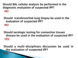 Should BAL cellular analysis be performed in the
diagnostic evaluation of suspected IPF?
NO
Should transbronchial lung biopsy be used in the
evaluation of suspected IPF?
NO
Should serologic testing for connective tissues
disease be used in the evaluation of suspected IPF?
YES
Should a multi-disciplinary discussion be used in
the evaluation of suspected IPF?
YES
 