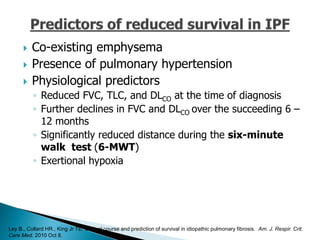  Co-existing emphysema
 Presence of pulmonary hypertension
 Physiological predictors
◦ Reduced FVC, TLC, and DLCO at the time of diagnosis
◦ Further declines in FVC and DLCO over the succeeding 6 –
12 months
◦ Significantly reduced distance during the six-minute
walk test (6-MWT)
◦ Exertional hypoxia
Ley B., Collard HR., King Jr TE. Clinical course and prediction of survival in idiopathic pulmonary fibrosis. Am. J. Respir. Crit.
Care Med. 2010 Oct 8.
 