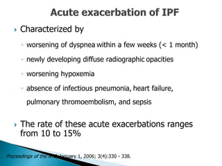  Characterized by
◦ worsening of dyspnea within a few weeks (< 1 month)
◦ newly developing diffuse radiographic opacities
◦ worsening hypoxemia
◦ absence of infectious pneumonia, heart failure,
pulmonary thromoembolism, and sepsis
 The rate of these acute exacerbations ranges
from 10 to 15%
Proceedings of the ATS, January 1, 2006; 3(4):330 - 338.
 