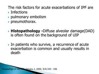 The risk factors for acute exacerbations of IPF are
 Infections
 pulmonary embolism
 pneumothorax.
 Histopathology -Diffuse alveolar damage(DAD)
is often found on the background of UIP
 In patients who survive, a recurrence of acute
exacerbation is common and usually results in
death
Proceedings of the ATS, January 1, 2006; 3(4):330 - 338.
 