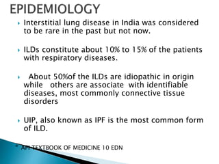  Interstitial lung disease in India was considered
to be rare in the past but not now.
 ILDs constitute about 10% to 15% of the patients
with respiratory diseases.
 About 50%of the ILDs are idiopathic in origin
while others are associate with identifiable
diseases, most commonly connective tissue
disorders
 UIP, also known as IPF is the most common form
of ILD.
* API TEXTBOOK OF MEDICINE 10 EDN
 