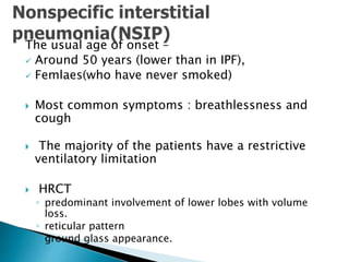 The usual age of onset –
 Around 50 years (lower than in IPF),
 Femlaes(who have never smoked)
 Most common symptoms : breathlessness and
cough
 The majority of the patients have a restrictive
ventilatory limitation
 HRCT
◦ predominant involvement of lower lobes with volume
loss.
◦ reticular pattern
◦ ground glass appearance.
 
