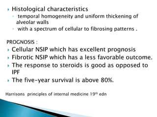  Histological characteristics
◦ temporal homogeneity and uniform thickening of
alveolar walls
◦ with a spectrum of cellular to fibrosing patterns .
PROGNOSIS :
 Cellular NSIP which has excellent prognosis
 Fibrotic NSIP which has a less favorable outcome.
 The response to steroids is good as opposed to
IPF
 The five-year survival is above 80%.
Harrisons principles of internal medicine 19th edn
 