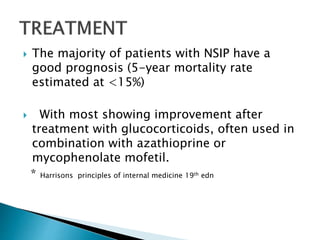  The majority of patients with NSIP have a
good prognosis (5-year mortality rate
estimated at <15%)
 With most showing improvement after
treatment with glucocorticoids, often used in
combination with azathioprine or
mycophenolate mofetil.
* Harrisons principles of internal medicine 19th edn
 