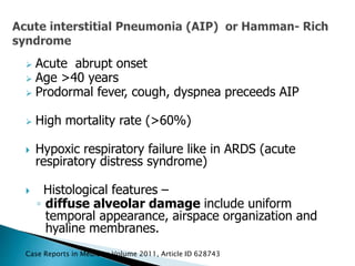  Acute abrupt onset
 Age >40 years
 Prodormal fever, cough, dyspnea preceeds AIP
 High mortality rate (>60%)
 Hypoxic respiratory failure like in ARDS (acute
respiratory distress syndrome)
 Histological features –
◦ diffuse alveolar damage include uniform
temporal appearance, airspace organization and
hyaline membranes.
Case Reports in Medicine Volume 2011, Article ID 628743
 