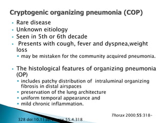  Rare disease
 Unknown eitiology
 Seen in 5th or 6th decade
 Presents with cough, fever and dyspnea,weight
loss
 may be mistaken for the community acquired pneumonia.
 The histological features of organizing pneumonia
(OP)
 includes patchy distribution of intraluminal organizing
fibrosis in distal airspaces
 preservation of the lung architecture
 uniform temporal appearance and
 mild chronic inflammation.
Thorax 2000;55:318-
328 doi:10.1136/thorax.55.4.318
 