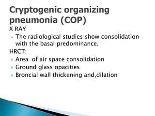 X RAY
 The radiological studies show consolidation
with the basal predominance.
HRCT:
 Area of air space consolidation
 Ground glass opacities
 Broncial wall thickening and,dilation
 