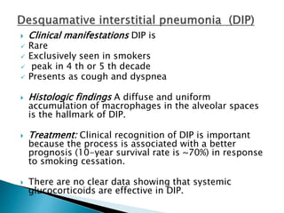  Clinical manifestations DIP is
 Rare
 Exclusively seen in smokers
 peak in 4 th or 5 th decade
 Presents as cough and dyspnea
 Histologic findings A diffuse and uniform
accumulation of macrophages in the alveolar spaces
is the hallmark of DIP.
 Treatment: Clinical recognition of DIP is important
because the process is associated with a better
prognosis (10-year survival rate is ~70%) in response
to smoking cessation.
 There are no clear data showing that systemic
glucocorticoids are effective in DIP.
 