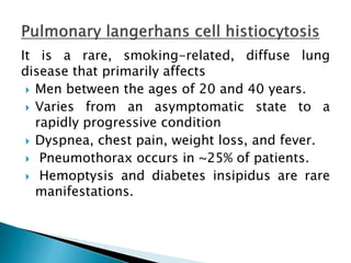 It is a rare, smoking-related, diffuse lung
disease that primarily affects
 Men between the ages of 20 and 40 years.
 Varies from an asymptomatic state to a
rapidly progressive condition
 Dyspnea, chest pain, weight loss, and fever.
 Pneumothorax occurs in ~25% of patients.
 Hemoptysis and diabetes insipidus are rare
manifestations.
 