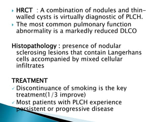  HRCT : A combination of nodules and thin-
walled cysts is virtually diagnostic of PLCH.
 The most common pulmonary function
abnormality is a markedly reduced DLCO
Histopathology : presence of nodular
sclerosing lesions that contain Langerhans
cells accompanied by mixed cellular
infiltrates
TREATMENT
 Discontinuance of smoking is the key
treatment(1/3 improve)
 Most patients with PLCH experience
persistent or progressive disease
 