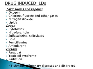 Toxic fumes and vapours
 Oxygen
 Chlorine, fluorine and other gases
 Nitrogen dioxide
 Lipids
Drugs
 Cytotoxics
 Nitrofurantoin
 Sulfasalazine, salicylates
 Gold
 Penicillamine
 Amiodarone
Poisons
 Paraquat
 Toxic oil syndrome
 Radiation
* Fishmans pulmonary diseases and disorders
 