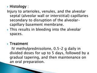  Histology :
Injury to arterioles, venules, and the alveolar
septal (alveolar wall or interstitial) capillaries
secondary to disruption of the alveolar-
capillary basement membrane.
 This results in bleeding into the alveolar
spaces.
 Treatment
IV methylprednisolone, 0.5–2 g daily in
divided doses for up to 5 days, followed by a
gradual tapering, and then maintenance on
an oral preparation.
 