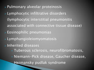  Pulmonary alveolar proteinosis
 Lymphocytic infiltrative disorders
(lymphocytic interstitial pneumonitis
associated with connective tissue disease)
 Eosinophilic pneumonias
 Lymphangioleiomyomatosis
 Inherited diseases
 Tuberous sclerosis, neurofibromatosis,
 Niemann-Pick disease, Gaucher disease,
Hermansky pudlak syndrome
 