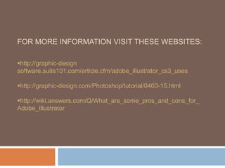 FOR MORE INFORMATION VISIT THESE WEBSITES:

http://graphic-design
software.suite101.com/article.cfm/adobe_illustrator_cs3_uses

http://graphic-design.com/Photoshop/tutorial/0403-15.html

http://wiki.answers.com/Q/What_are_some_pros_and_cons_for_
Adobe_Illustrator
 