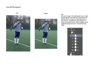 Final Edit Photograph 1
 
Raw Edited
Info:
My main change in this photograph was to make
the photograph more high key compared to the
dull low key it is. Green is a dominate colour in
the photo so I changed the colour balance to
bring out the green more, make it brighter and to
make the fencing stand out. I named this layer
‘Ollie’.
 