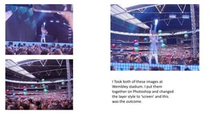 I Took both of these images at
Wembley stadium. I put them
together on Photoshop and changed
the layer style to ‘screen’ and this
was the outcome.

 