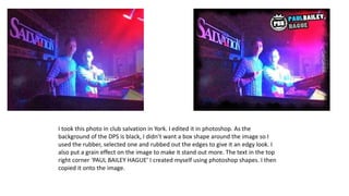 I took this photo in club salvation in York. I edited it in photoshop. As the
background of the DPS is black, I didn’t want a box shape around the image so I
used the rubber, selected one and rubbed out the edges to give it an edgy look. I
also put a grain effect on the image to make it stand out more. The text in the top
right corner ‘PAUL BAILEY HAGUE’ I created myself using photoshop shapes. I then
copied it onto the image.

 