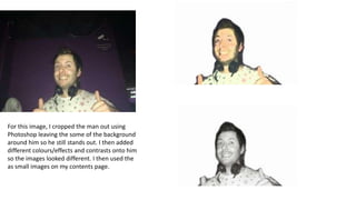 For this image, I cropped the man out using
Photoshop leaving the some of the background
around him so he still stands out. I then added
different colours/effects and contrasts onto him
so the images looked different. I then used the
as small images on my contents page.

 