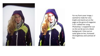 For my front cover image, I
wanted to make her very
bright and stand out on the
page as the genre of magazine
is DJ. I edited her using
Photoshop. I cropped her out
so she can be put on a black
background. I then put an
outer glow on her, increased
the brightness and contrast of
her.

 