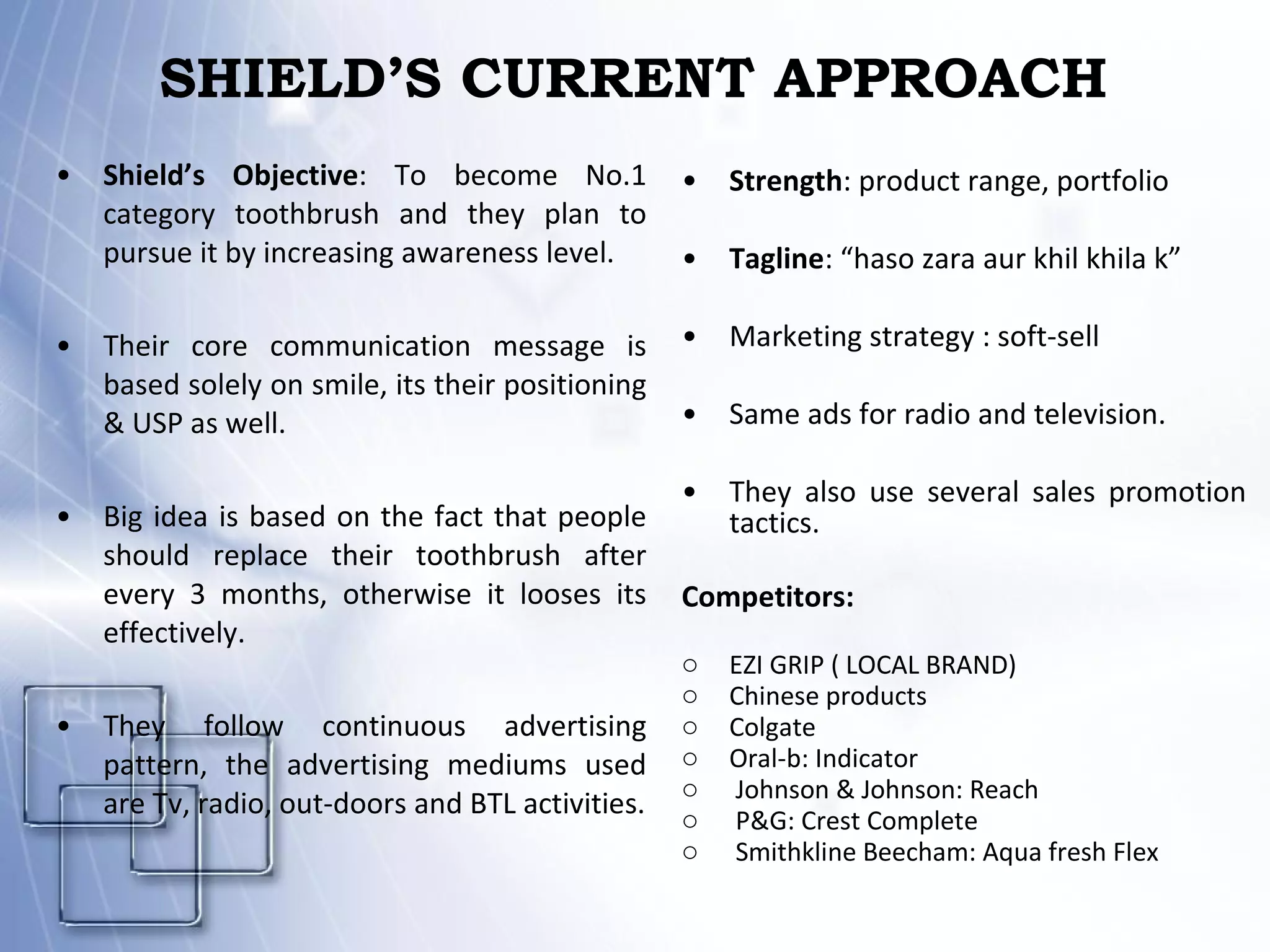 SHIELD’S CURRENT APPROACH Shield’s Objective : To become No.1 category toothbrush and they plan to pursue it by increasing awareness level. Their core communication message is based solely on smile, its their positioning & USP as well. Big idea is based on the fact that people should replace their toothbrush after every 3 months, otherwise it looses its effectively. They follow continuous advertising pattern, the advertising mediums used are Tv, radio, out-doors and BTL activities. Strength : product range, portfolio Tagline : “haso zara aur khil khila k” Marketing strategy : soft-sell Same ads for radio and television. They also use several sales promotion tactics. Competitors: EZI GRIP ( LOCAL BRAND) Chinese products Colgate Oral-b: Indicator Johnson & Johnson: Reach P&G: Crest Complete Smithkline Beecham: Aqua fresh Flex 