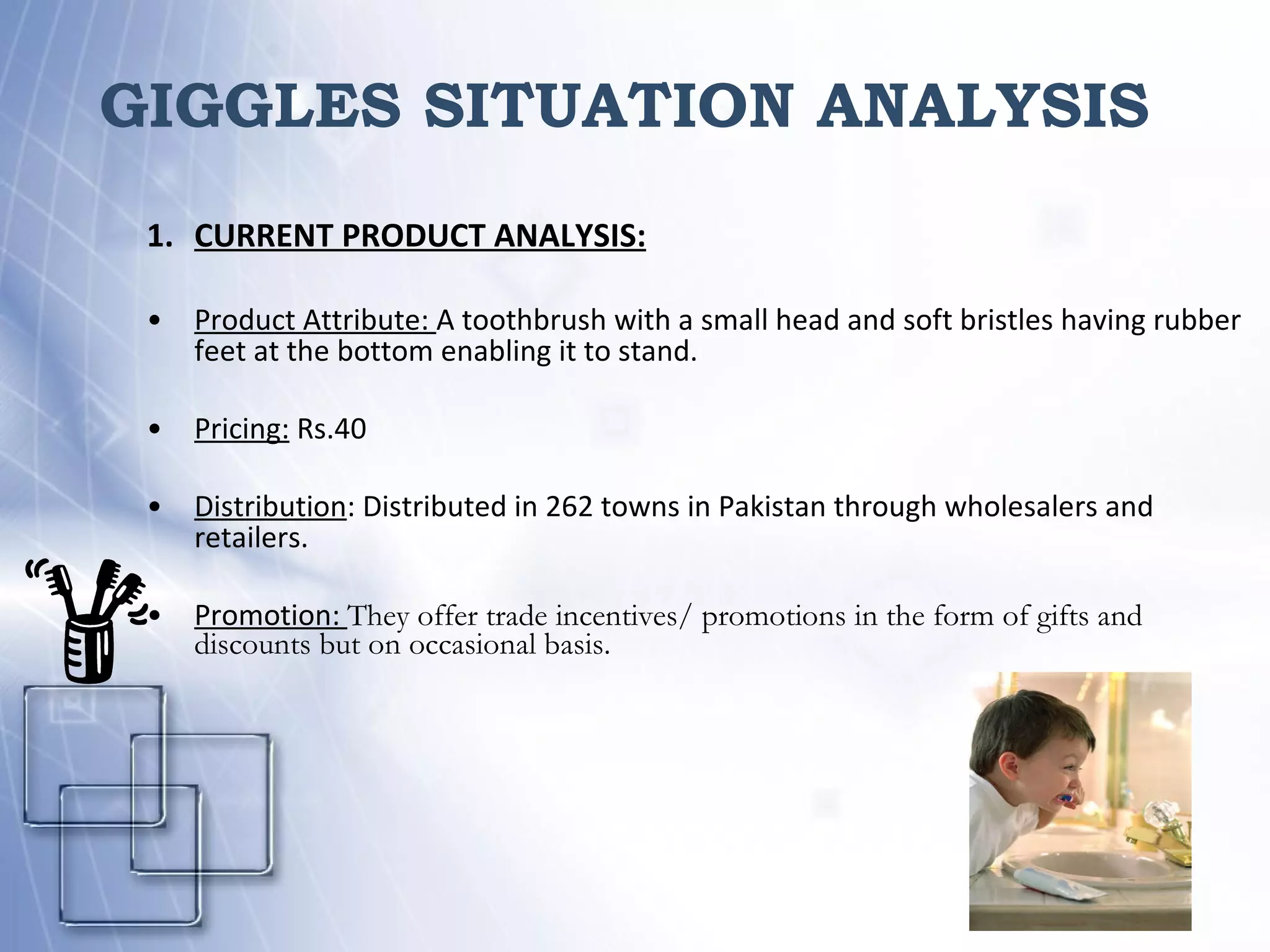 GIGGLES SITUATION ANALYSIS  CURRENT PRODUCT ANALYSIS: Product Attribute:  A toothbrush with a small head and soft bristles having rubber feet at the bottom enabling it to stand. Pricing:  Rs.40 Distribution :   Distributed in 262 towns in Pakistan through wholesalers and retailers. Promotion:  They offer trade incentives/ promotions in the form of gifts and discounts but on occasional basis. 