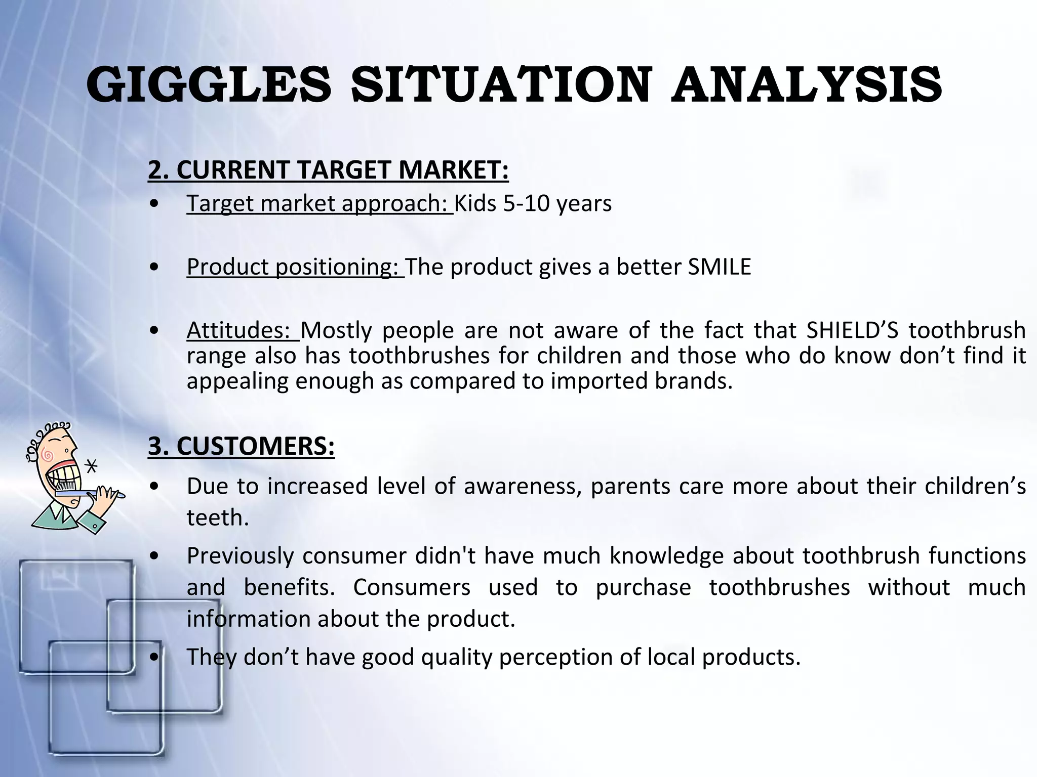 GIGGLES SITUATION ANALYSIS 2. CURRENT TARGET MARKET: Target market approach:  Kids 5-10 years Product positioning:  The product gives a better SMILE Attitudes:  Mostly people are not aware of the fact that SHIELD’S toothbrush range also has toothbrushes for children and those who do know don’t find it appealing enough as compared to imported brands. 3. CUSTOMERS: Due to increased level of awareness, parents care more about their children’s teeth. Previously consumer didn't have much knowledge about toothbrush functions and benefits. Consumers used to purchase toothbrushes without much information about the product.  They don’t have good quality perception of local products. 