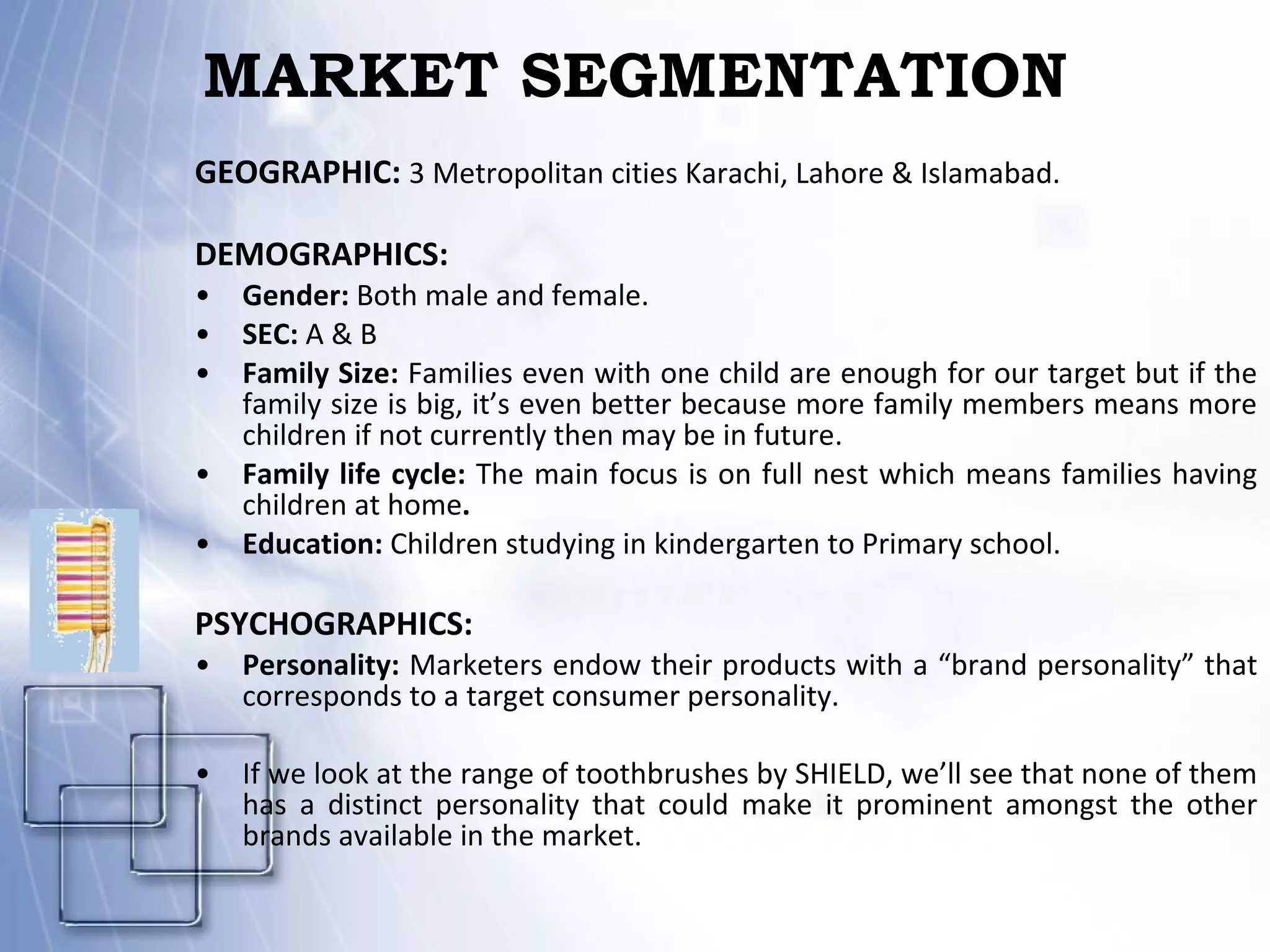 MARKET SEGMENTATION GEOGRAPHIC:  3 Metropolitan cities Karachi, Lahore & Islamabad. DEMOGRAPHICS: Gender:  Both male and female. SEC:  A & B Family Size:  Families even with one child are enough for our target but if the family size is big, it’s even better because more family members means more children if not currently then may be in future. Family life cycle:  The main focus is on full nest which means families having children at home . Education:  Children studying in kindergarten to Primary school. PSYCHOGRAPHICS: Personality:  Marketers endow their products with a “brand personality” that corresponds to a target consumer personality. If we look at the range of toothbrushes by SHIELD, we’ll see that none of them has a distinct personality that could make it prominent amongst the other brands available in the market. 