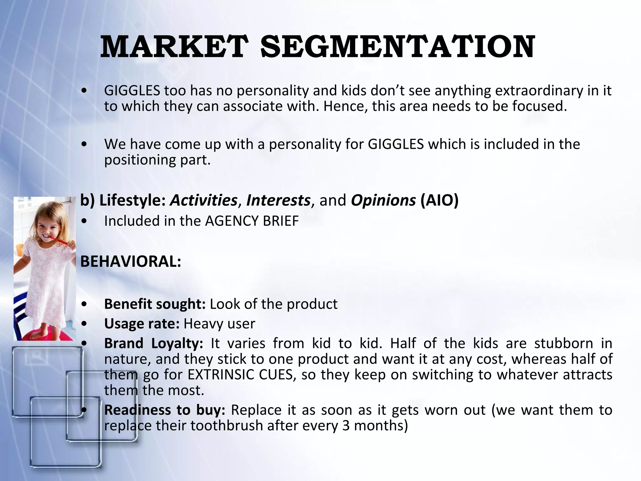 MARKET SEGMENTATION GIGGLES too has no personality and kids don’t see anything extraordinary in it to which they can associate with. Hence, this area needs to be focused. We have come up with a personality for GIGGLES which is included in the positioning part. b) Lifestyle:  Activities ,  Interests , and  Opinions   (AIO) Included in the AGENCY BRIEF    BEHAVIORAL:   Benefit sought:  Look of the product   Usage rate:  Heavy user    Brand Loyalty:  It varies from kid to kid. Half of the kids are stubborn in nature, and they stick to one product and want it at any cost, whereas half of them go for EXTRINSIC CUES, so they keep on switching to whatever attracts them the most.  Readiness to buy:  Replace it as soon as it gets worn out (we want them to replace their toothbrush after every 3 months) 
