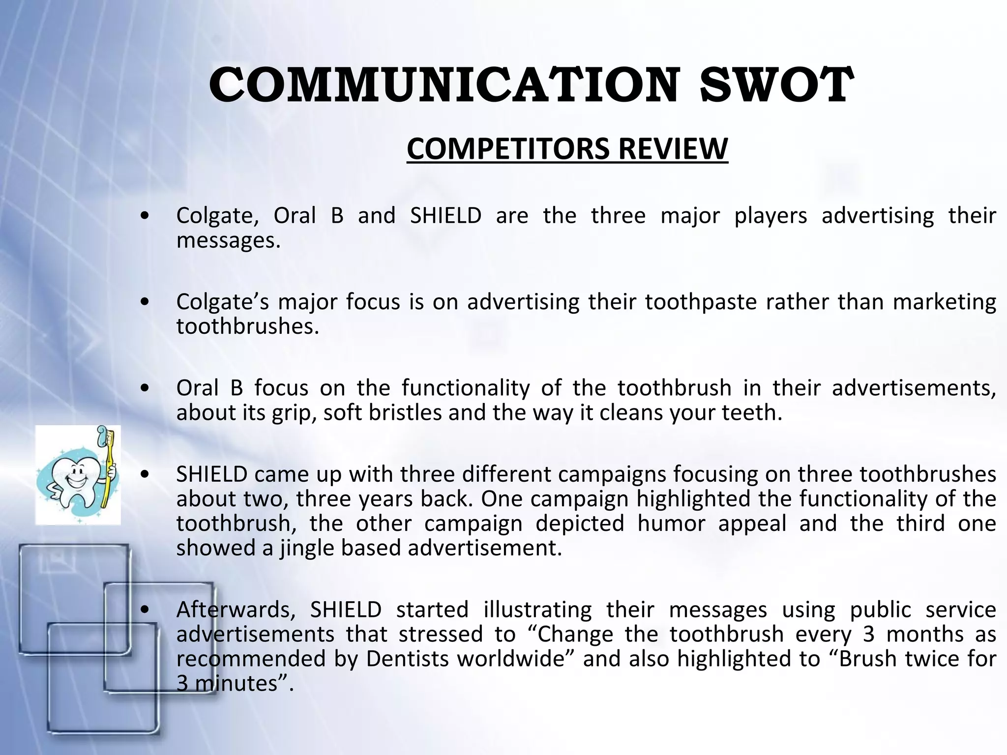 COMMUNICATION SWOT COMPETITORS REVIEW Colgate, Oral B and SHIELD are the three major players advertising their messages.  Colgate’s major focus is on advertising their toothpaste rather than marketing toothbrushes.  Oral B focus on the functionality of the toothbrush in their advertisements, about its grip, soft bristles and the way it cleans your teeth.  SHIELD came up with three different campaigns focusing on three toothbrushes about two, three years back. One campaign highlighted the functionality of the toothbrush, the other campaign depicted humor appeal and the third one showed a jingle based advertisement.  Afterwards, SHIELD started illustrating their messages using public service advertisements that stressed to “Change the toothbrush every 3 months as recommended by Dentists worldwide” and also highlighted to “Brush twice for 3 minutes”. 