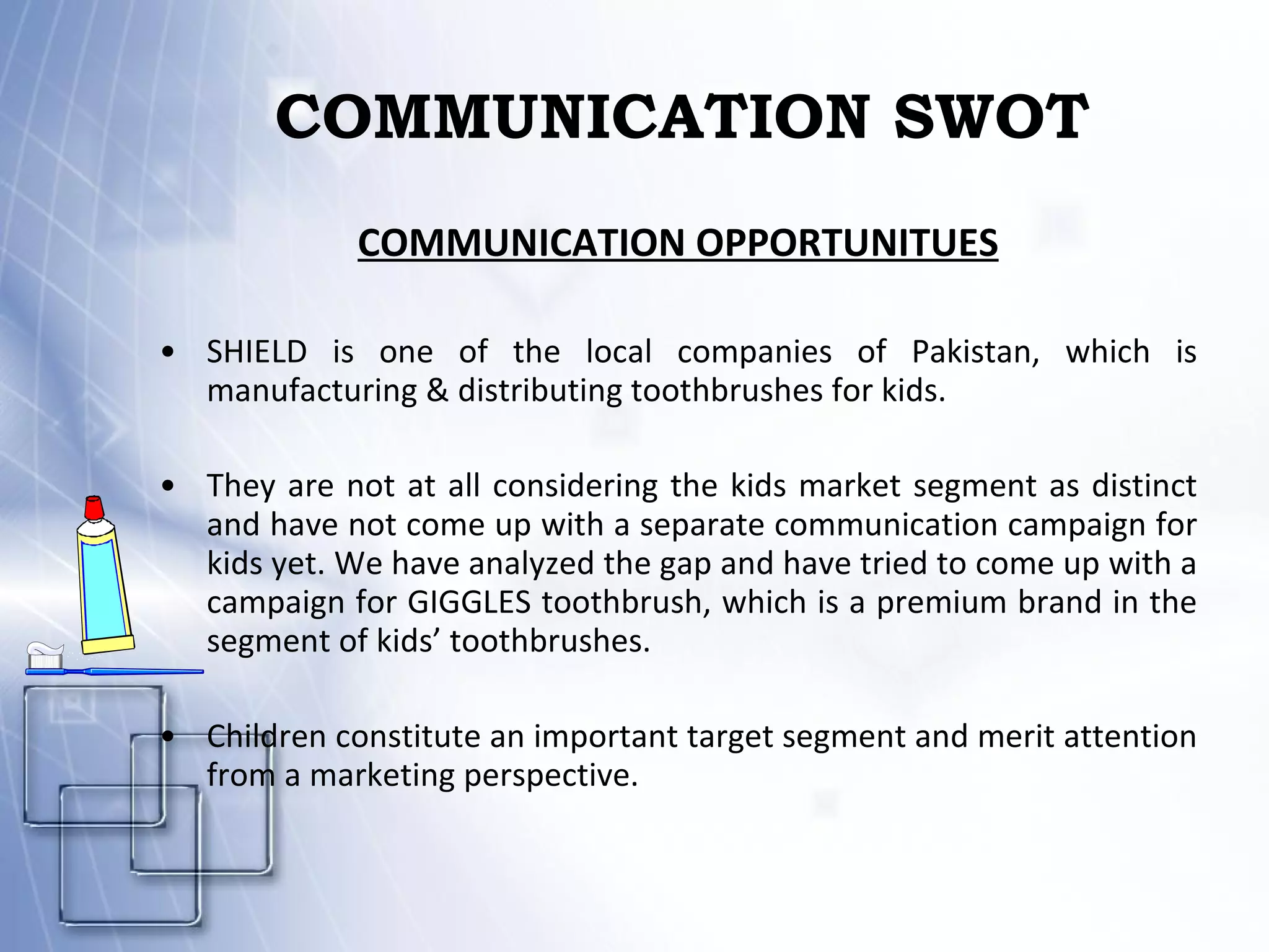COMMUNICATION SWOT COMMUNICATION OPPORTUNITUES SHIELD is one of the local companies of Pakistan, which is manufacturing & distributing toothbrushes for kids. They are not at all considering the kids market segment as distinct and have not come up with a separate communication campaign for kids yet. We have analyzed the gap and have tried to come up with a campaign for GIGGLES toothbrush, which is a premium brand in the segment of kids’ toothbrushes.  Children constitute an important target segment and merit attention from a marketing perspective.  