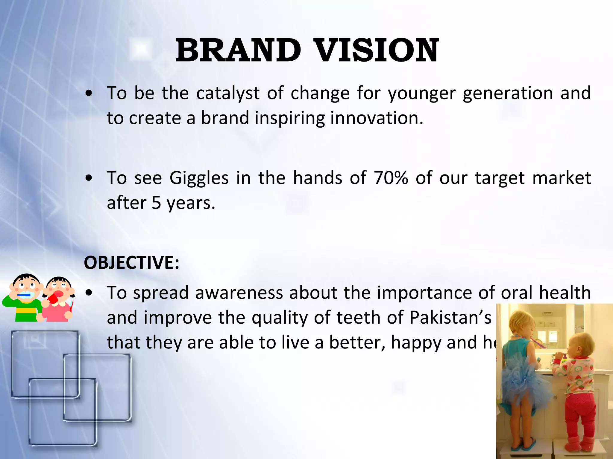 BRAND VISION To be the catalyst of change for younger generation and to create a brand inspiring innovation. To see Giggles in the hands of 70% of our target market after 5 years. OBJECTIVE: To spread awareness about the importance of oral health and improve the quality of teeth of Pakistan’s Children so that they are able to live a better, happy and healthy life. 
