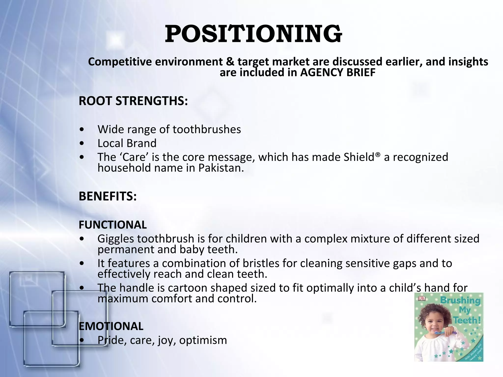 POSITIONING Competitive environment & target market are discussed earlier, and insights are included in AGENCY BRIEF ROOT STRENGTHS: Wide range of toothbrushes Local Brand The ‘Care’ is the core message, which has made Shield® a recognized household name in Pakistan. BENEFITS: FUNCTIONAL Giggles toothbrush is for children with a complex mixture of different sized permanent and baby teeth. It features a combination of bristles for cleaning sensitive gaps and to effectively reach and clean teeth. The handle is cartoon shaped sized to fit optimally into a child’s hand for maximum comfort and control. EMOTIONAL Pride, care, joy, optimism 
