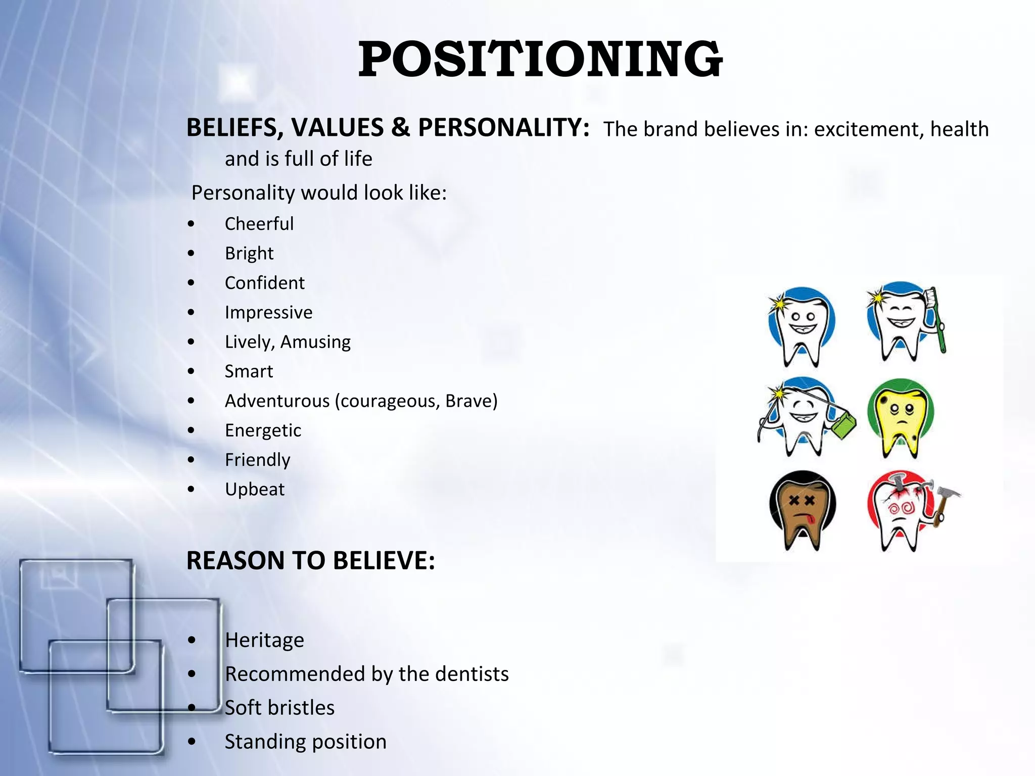POSITIONING BELIEFS, VALUES & PERSONALITY:    The brand believes in: excitement, health and is full of life    Personality would look like: Cheerful Bright Confident Impressive Lively, Amusing Smart Adventurous (courageous, Brave) Energetic Friendly Upbeat REASON TO BELIEVE: Heritage Recommended by the dentists Soft bristles Standing position 