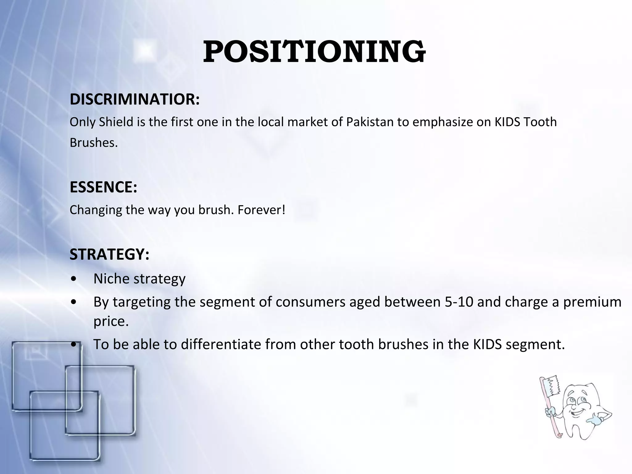 POSITIONING DISCRIMINATIOR: Only Shield is the first one in the local market of Pakistan to emphasize on KIDS Tooth Brushes. ESSENCE: Changing the way you brush. Forever! STRATEGY:   Niche strategy By targeting the segment of consumers aged between 5-10 and charge a premium price.  To be able to differentiate from other tooth brushes in the KIDS segment. 