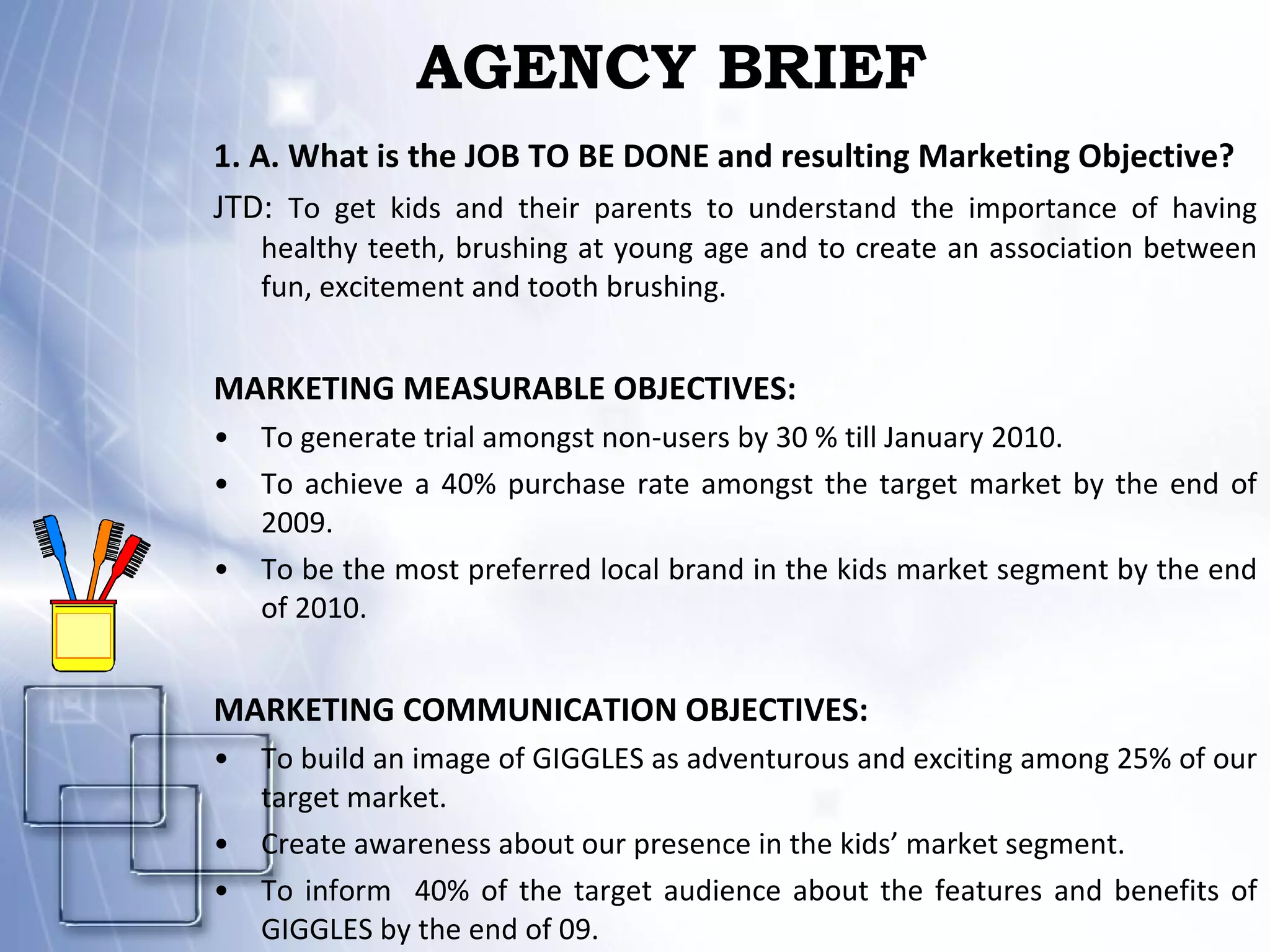 AGENCY BRIEF 1. A. What is the JOB TO BE DONE and resulting Marketing Objective? JTD:  To get kids and their parents to understand the importance of having healthy teeth, brushing at young age and to create an association between fun, excitement and tooth brushing. MARKETING MEASURABLE OBJECTIVES: To generate trial amongst non-users by 30 % till January 2010. To achieve a 40% purchase rate amongst the target market by the end of 2009. To be the most preferred local brand in the kids market segment by the end of 2010. MARKETING COMMUNICATION OBJECTIVES: To build an image of GIGGLES as adventurous and exciting among 25% of our target market. Create awareness about our presence in the kids’ market segment. To inform  40% of the target audience about the features and benefits of GIGGLES by the end of 09. 