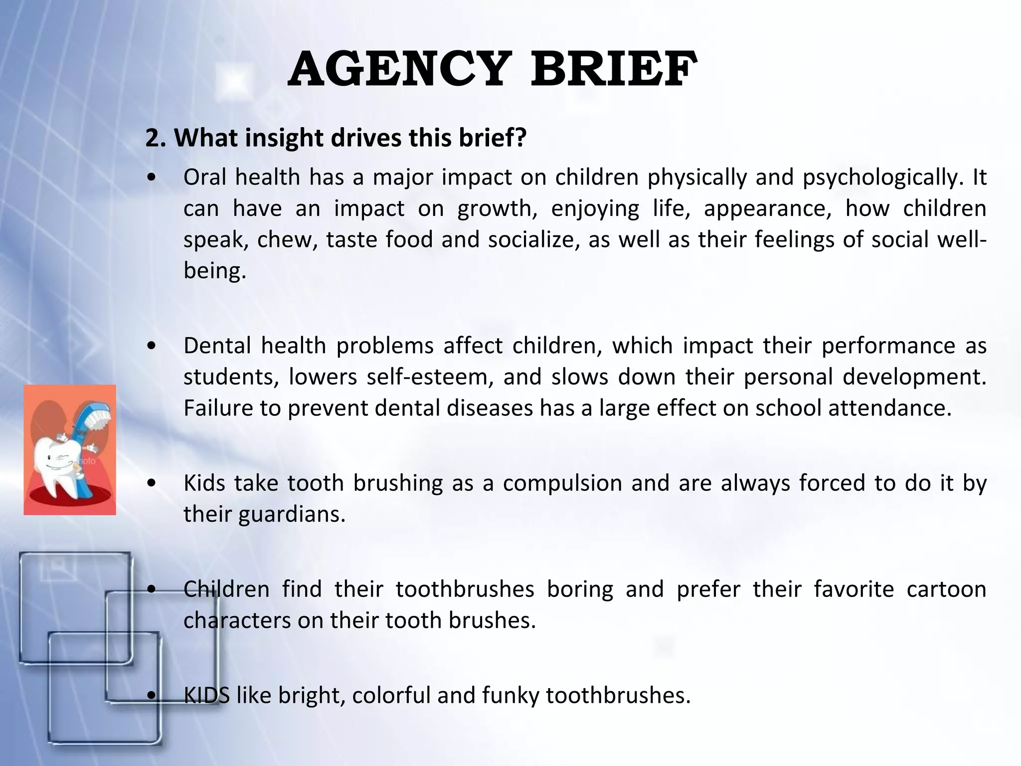 AGENCY BRIEF 2. What insight drives this brief? Oral health has a major impact on children physically and psychologically. It can have an  impact on growth, enjoying life, appearance, how children speak, chew, taste food and socialize, as well as their feelings of social well-being . Dental health problems affect children, which impact their performance as students, lowers self-esteem, and slows down their personal development. Failure to prevent dental diseases has a large effect on school attendance. Kids take tooth brushing as a compulsion and are always forced to do it by their guardians. Children find their toothbrushes boring and prefer their favorite cartoon characters on their tooth brushes.  KIDS like bright, colorful and funky toothbrushes. 