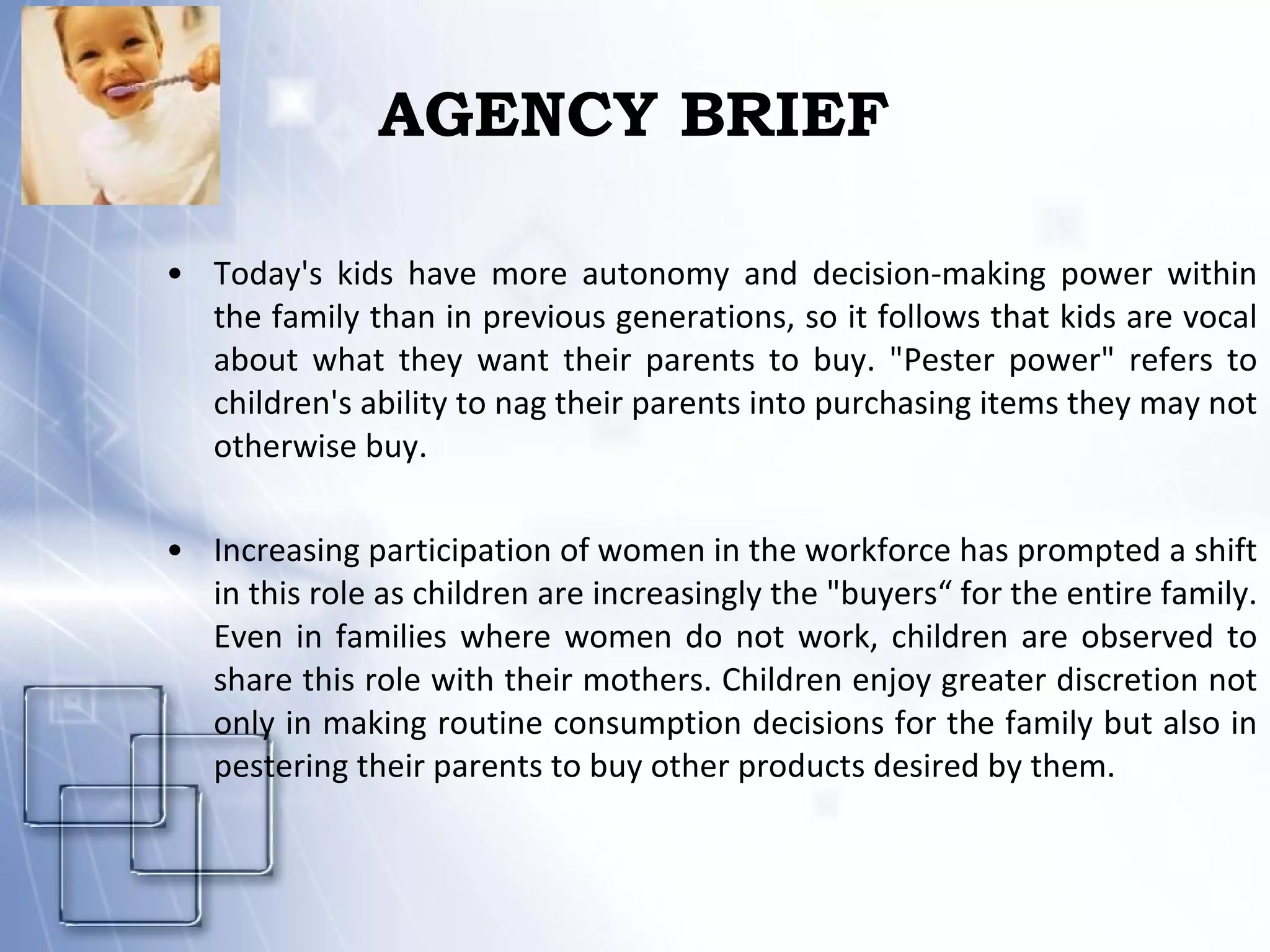 AGENCY BRIEF Today's kids have more autonomy and decision-making power within the family than in previous generations, so it follows that kids are vocal about what they want their parents to buy. "Pester power" refers to children's ability to nag their parents into purchasing items they may not otherwise buy. Increasing participation of women in the workforce has prompted a shift in this role as children are increasingly the "buyers“ for the entire family. Even in families where women do not work, children are observed to share this role with their mothers. Children enjoy greater discretion not only in making routine consumption decisions for the family but also in pestering their parents to buy other products desired by them. 