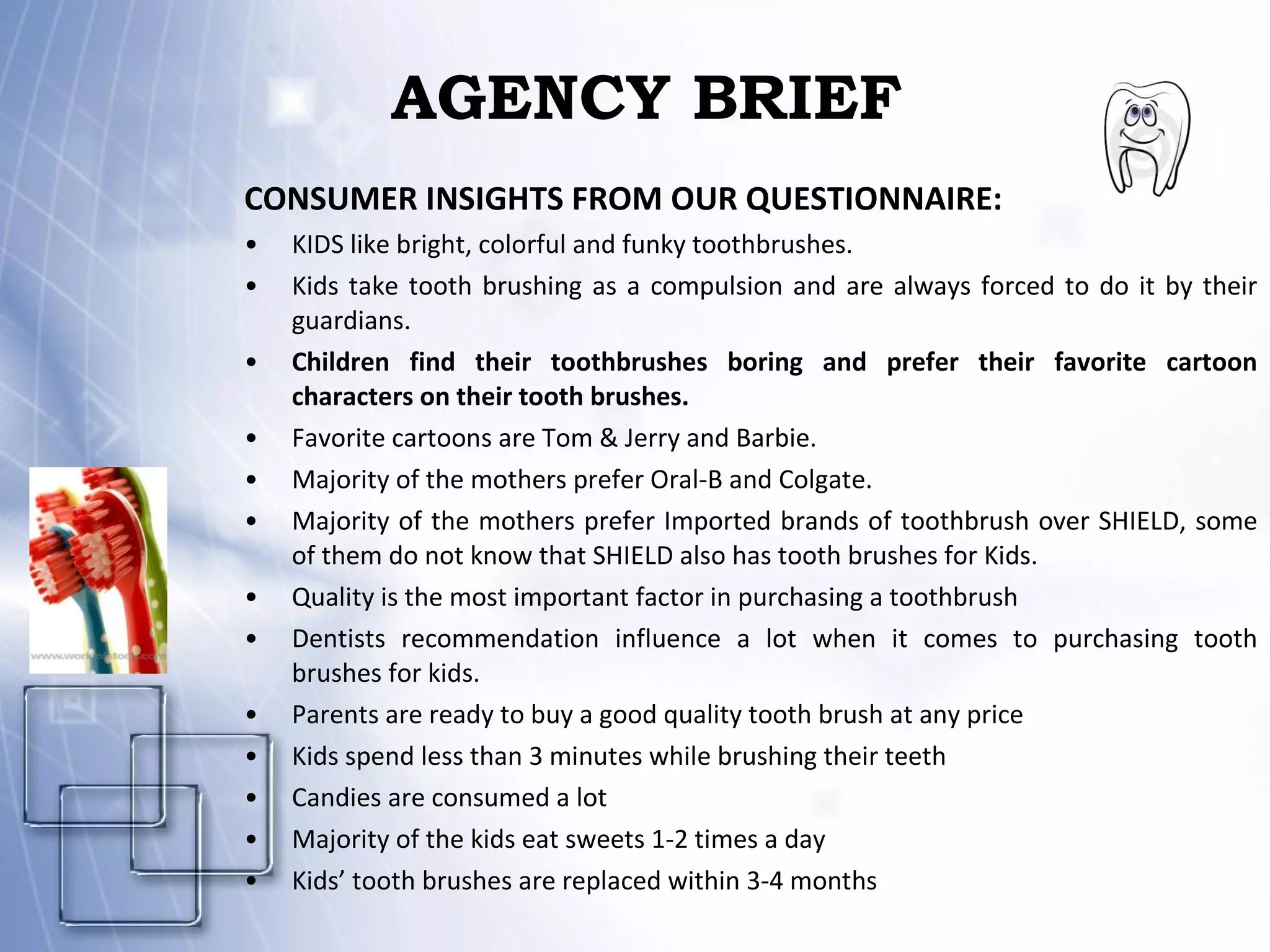 AGENCY BRIEF CONSUMER INSIGHTS FROM OUR QUESTIONNAIRE: KIDS like bright, colorful and funky toothbrushes. Kids take tooth brushing as a compulsion and are always forced to do it by their guardians. Children find their toothbrushes boring and prefer their favorite cartoon characters on their tooth brushes. Favorite cartoons are Tom & Jerry and Barbie. Majority of the mothers prefer Oral-B and Colgate. Majority of the mothers prefer Imported brands of toothbrush over SHIELD, some of them do not know that SHIELD also has tooth brushes for Kids. Quality is the most important factor in purchasing a toothbrush Dentists recommendation influence a lot when it comes to purchasing tooth brushes for kids. Parents are ready to buy a good quality tooth brush at any price Kids spend less than 3 minutes while brushing their teeth Candies are consumed a lot Majority of the kids eat sweets 1-2 times a day Kids’ tooth brushes are replaced within 3-4 months 