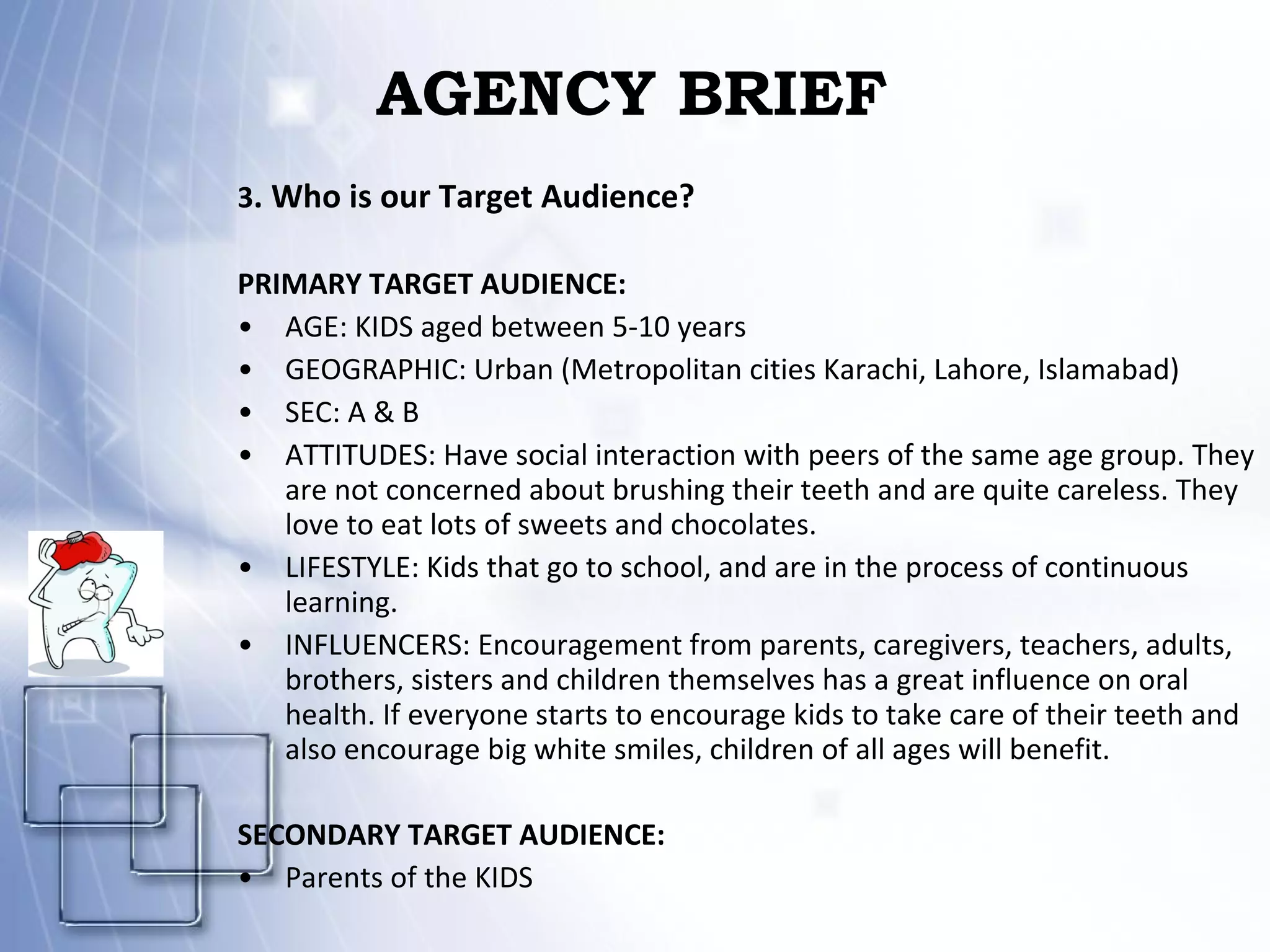 AGENCY BRIEF 3 . Who is our Target Audience? PRIMARY TARGET AUDIENCE: AGE: KIDS aged between 5-10 years GEOGRAPHIC: Urban (Metropolitan cities Karachi, Lahore, Islamabad) SEC: A & B ATTITUDES: Have social interaction with peers of the same age group. They are not concerned about brushing their teeth and are quite careless. They love to eat lots of sweets and chocolates. LIFESTYLE: Kids that go to school, and are in the process of continuous learning. INFLUENCERS: Encouragement from parents, caregivers, teachers, adults, brothers, sisters and children themselves has a great influence on oral health. If everyone starts to encourage kids to take care of their teeth and  also encourage big white smiles, children of all ages will benefit.  SECONDARY TARGET AUDIENCE: Parents of the KIDS 