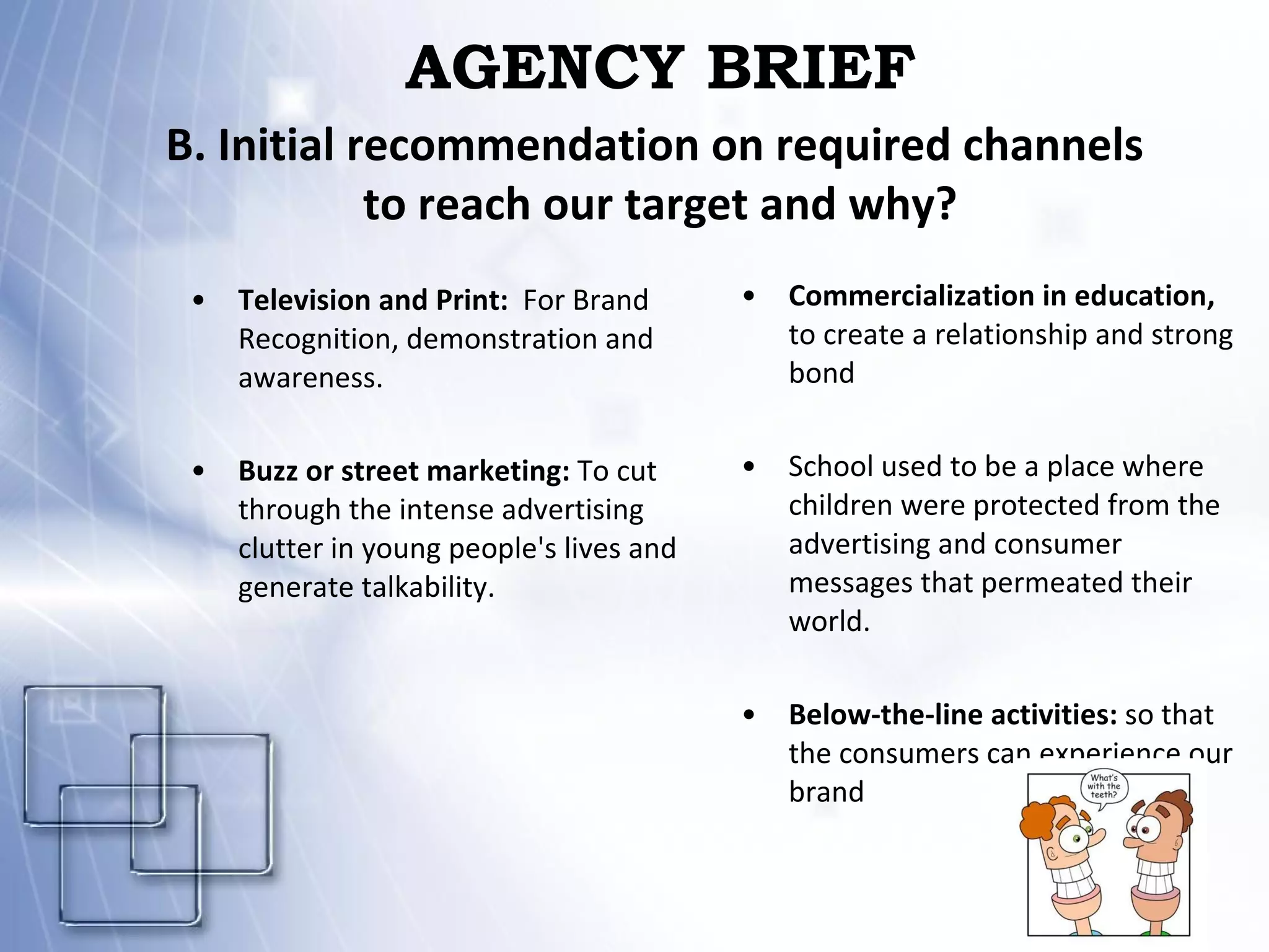 AGENCY BRIEF Television and Print:   For Brand Recognition, demonstration and awareness. Buzz or street marketing:  To cut through the intense advertising clutter in young people's lives and generate talkability. Commercialization in education,  to create a relationship and strong bond School used to be a place where children were protected from the advertising and consumer messages that permeated their world. Below-the-line activities:  so that the consumers can experience our brand B. Initial recommendation on required channels  to reach our target and why? 