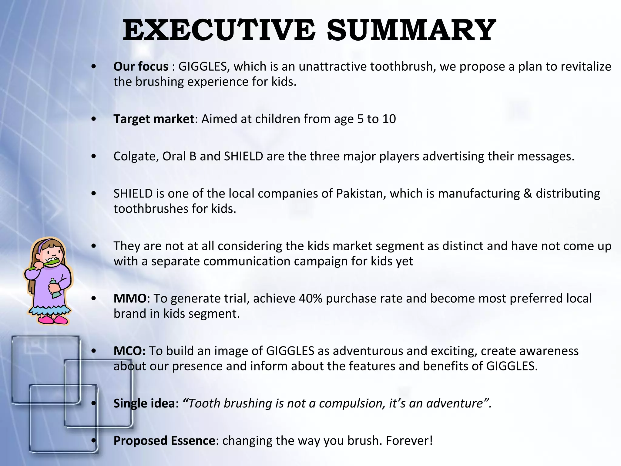 EXECUTIVE SUMMARY Our focus  : GIGGLES, which is an unattractive toothbrush, we propose a plan to revitalize the brushing experience for kids. Target market : Aimed at children from age 5 to 10 Colgate, Oral B and SHIELD are the three major players advertising their messages.  SHIELD is one of the local companies of Pakistan, which is manufacturing & distributing toothbrushes for kids. They are not at all considering the kids market segment as distinct and have not come up with a separate communication campaign for kids yet MMO : To generate trial, achieve 40% purchase rate and become most preferred local brand in kids segment. MCO:  To build an image of GIGGLES as adventurous and exciting, create awareness about our presence and inform about the features and benefits of GIGGLES. Single idea :  “ Tooth brushing is not a compulsion, it’s an adventure”. Proposed Essence : changing the way you brush. Forever! 